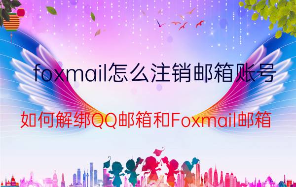 foxmail怎么注销邮箱账号 如何解绑QQ邮箱和Foxmail邮箱？